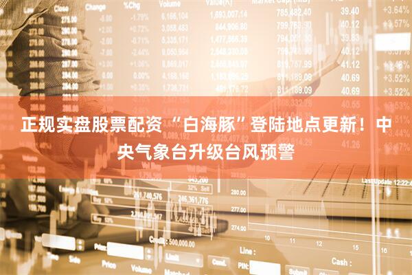 正规实盘股票配资 “白海豚”登陆地点更新！中央气象台升级台风预警