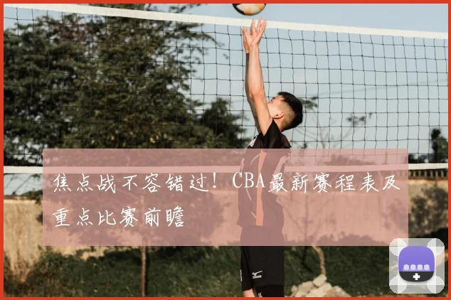 焦点战不容错过！CBA最新赛程表及重点比赛前瞻