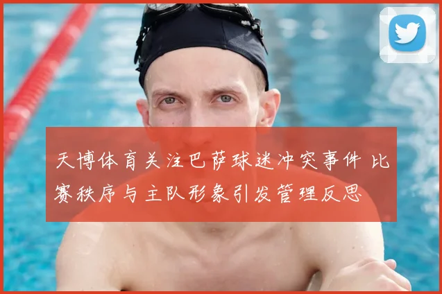 天博体育关注巴萨球迷冲突事件 比赛秩序与主队形象引发管理反思