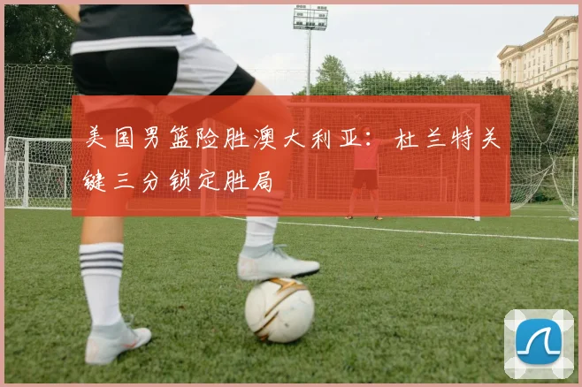 美国男篮险胜澳大利亚：杜兰特关键三分锁定胜局