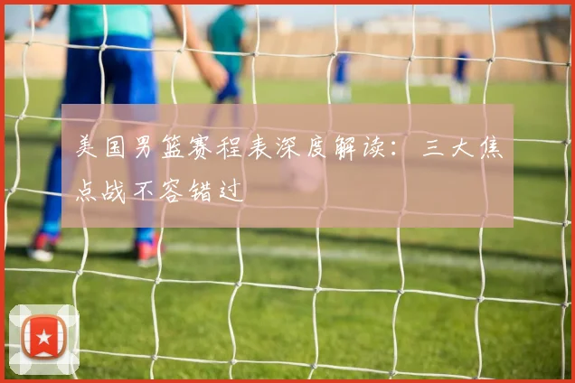 美国男篮赛程表深度解读：三大焦点战不容错过